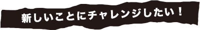 新しいことにチャレンジさせてください！